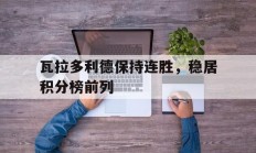 九游娱乐app下载-关于瓦拉多利德保持连胜，稳居积分榜前列的信息